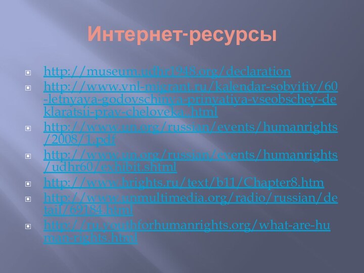 Интернет-ресурсыhttp://museum.udhr1948.org/declarationhttp://www.vnl-migrant.ru/kalendar-sobyitiy/60-letnyaya-godovschinya-prinyatiya-vseobschey-deklaratsii-prav-cheloveka..htmlhttp://www.un.org/russian/events/humanrights/2008/1.pdfhttp://www.un.org/russian/events/humanrights/udhr60/exhibit.shtmlhttp://www.hrights.ru/text/b11/Chapter8.htmhttp://www.unmultimedia.org/radio/russian/detail/69184.htmlhttp://ru.youthforhumanrights.org/what-are-human-rights.html