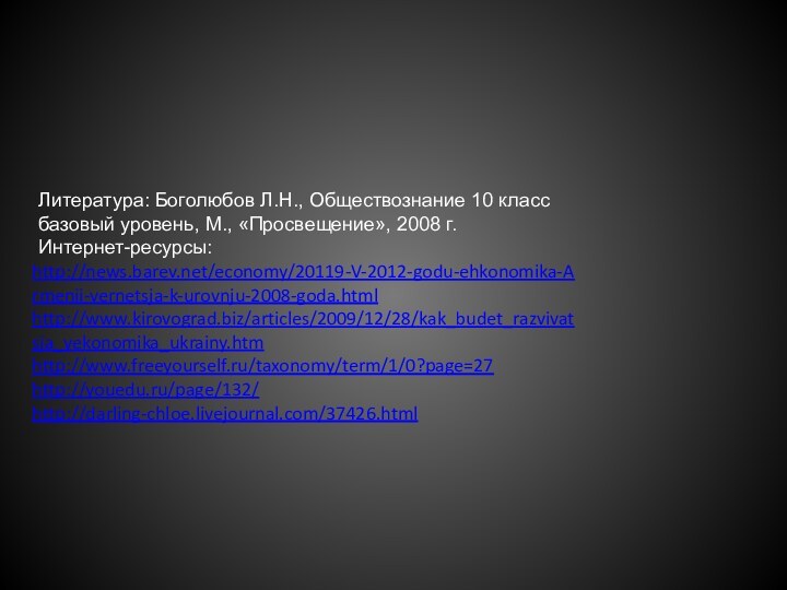 http://news.barev.net/economy/20119-V-2012-godu-ehkonomika-Armenii-vernetsja-k-urovnju-2008-goda.htmlhttp://www.kirovograd.biz/articles/2009/12/28/kak_budet_razvivatsja_yekonomika_ukrainy.htmhttp://www.freeyourself.ru/taxonomy/term/1/0?page=27http://youedu.ru/page/132/http://darling-chloe.livejournal.com/37426.htmlЛитература: Боголюбов Л.Н., Обществознание 10 классбазовый уровень, М., «Просвещение», 2008 г.Интернет-ресурсы: