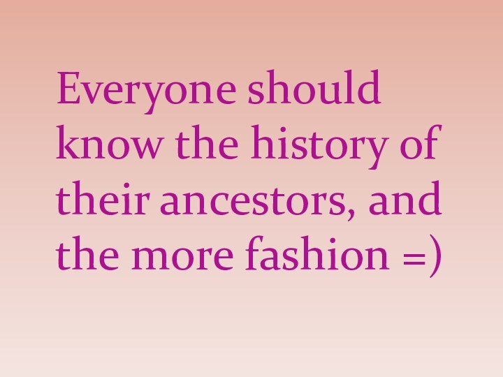 Everyone should know the history of their ancestors, and the more fashion =)