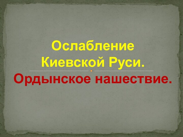 Ослабление  Киевской Руси. Ордынское нашествие.