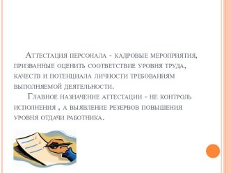 Аттестация персонала - кадровые мероприятия, призванные оценить соответствие уровня труда, качеств и потенциала личности требованиям выполняемой деятельности.Главное назначение аттестации - не контроль исполнения , а выявление резервов повышения уровня от