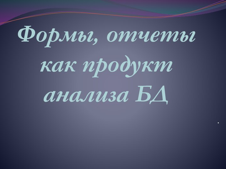 Формы, отчеты как продукт анализа БД.