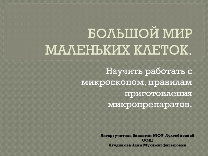 БОЛЬШОЙ МИР МАЛЕНЬКИХ КЛЕТОК.Научить работать с микроскопом, правилам приготовления микропрепаратов.Автор: учитель биологии