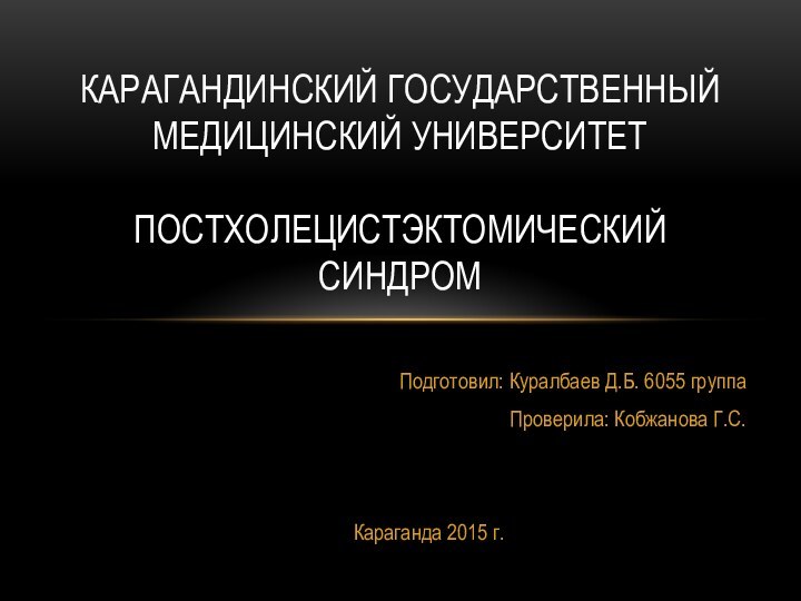 Подготовил: Куралбаев Д.Б. 6055 группаПроверила: Кобжанова Г.С.Караганда 2015 г.КАРАГАНДИНСКИЙ ГОСУДАРСТВЕННЫЙ МЕДИЦИНСКИЙ УНИВЕРСИТЕТ  Постхолецистэктомический синдром