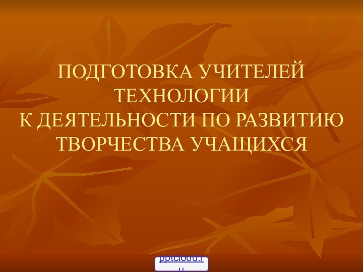 ПОДГОТОВКА УЧИТЕЛЕЙ ТЕХНОЛОГИИ  К ДЕЯТЕЛЬНОСТИ ПО РАЗВИТИЮ ТВОРЧЕСТВА УЧАЩИХСЯ