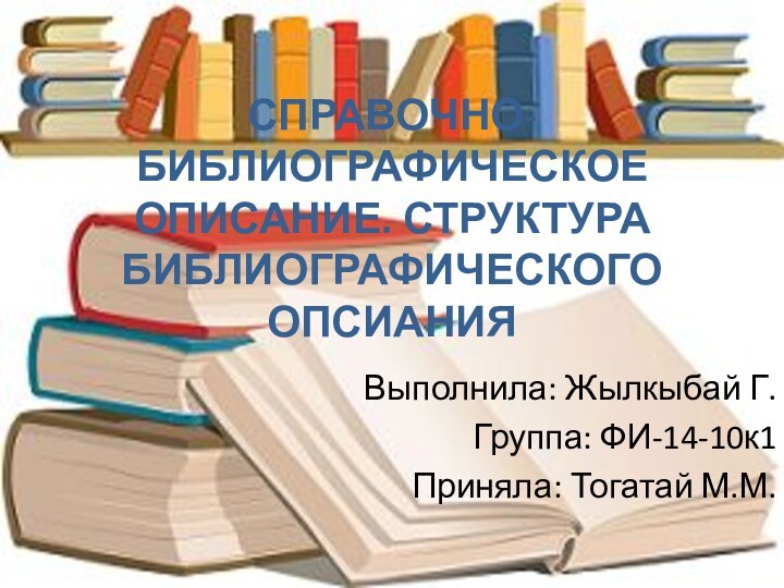 СПРАВОЧНО-БИБЛИОГРАФИЧЕСКОЕ ОПИСАНИЕ. СТРУКТУРА БИБЛИОГРАФИЧЕСКОГО ОПСИАНИЯВыполнила: Жылкыбай Г.Группа: ФИ-14-10к1Приняла: Тогатай М.М.