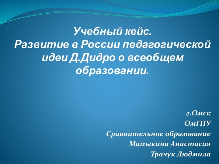 Учебный кейс. Развитие в России педагогической идеи Д.Дидро о всеобщем образовании.г.ОмскОмГПУСравнительное образованиеМамыкина АнастасияТрачук Людмила