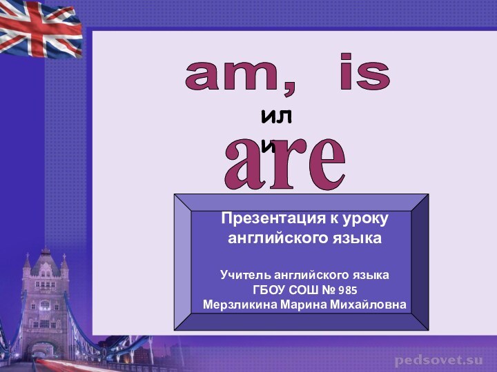 am, isилиareПрезентация к уроку английского языкаУчитель английского языкаГБОУ СОШ № 985Мерзликина Марина Михайловна