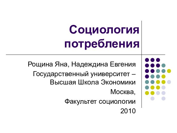 Социология потребленияРощина Яна, Надеждина ЕвгенияГосударственный университет – Высшая Школа Экономики Москва,Факультет социологии2010