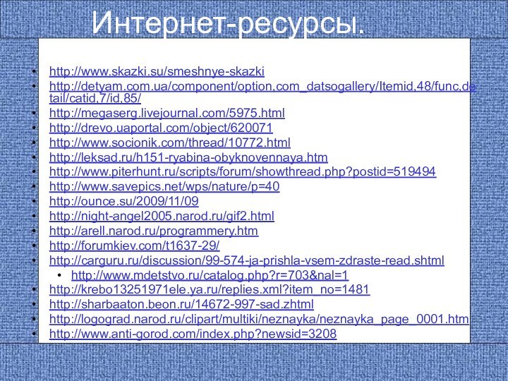 Интернет-ресурсы.http://www.skazki.su/smeshnye-skazki http://detyam.com.ua/component/option,com_datsogallery/Itemid,48/func,detail/catid,7/id,85/ http://megaserg.livejournal.com/5975.html http://drevo.uaportal.com/object/620071 http://www.socionik.com/thread/10772.html http://leksad.ru/h151-ryabina-obyknovennaya.htm http://www.piterhunt.ru/scripts/forum/showthread.php?postid=519494 http://www.savepics.net/wps/nature/p=40 http://ounce.su/2009/11/09 http://night-angel2005.narod.ru/gif2.html http://arell.narod.ru/programmery.htm http://forumkiev.com/t1637-29/