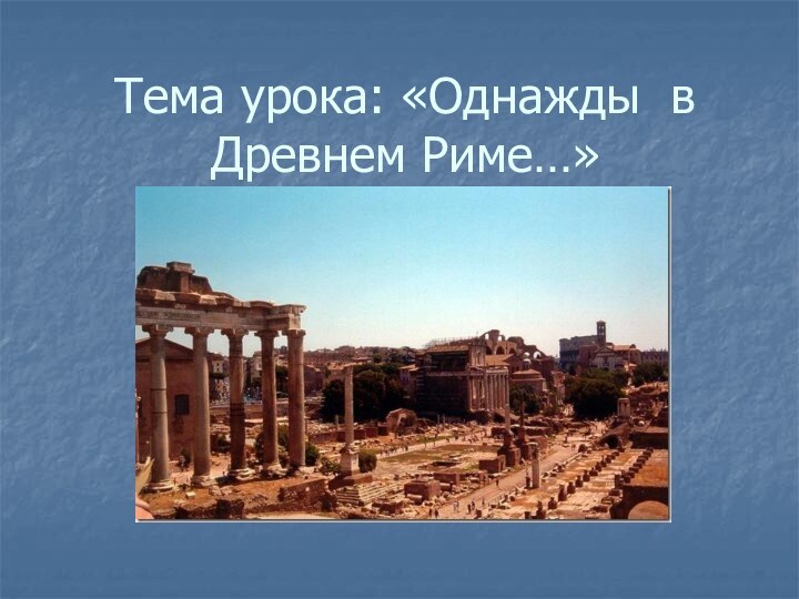 Тема урока: «Однажды в Древнем Риме…»