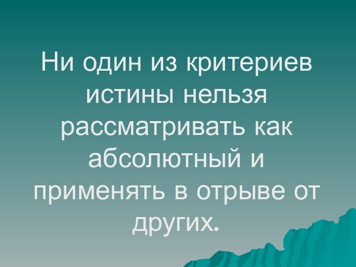 Ни один из критериев истины нельзя рассматривать как абсолютный и применять в отрыве от других.