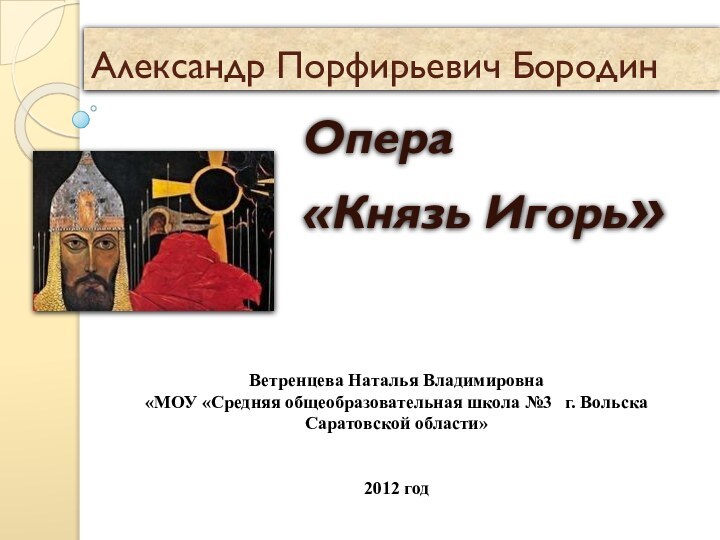 Александр Порфирьевич БородинОпера «Князь Игорь»Ветренцева Наталья Владимировна  «МОУ «Средняя общеобразовательная школа