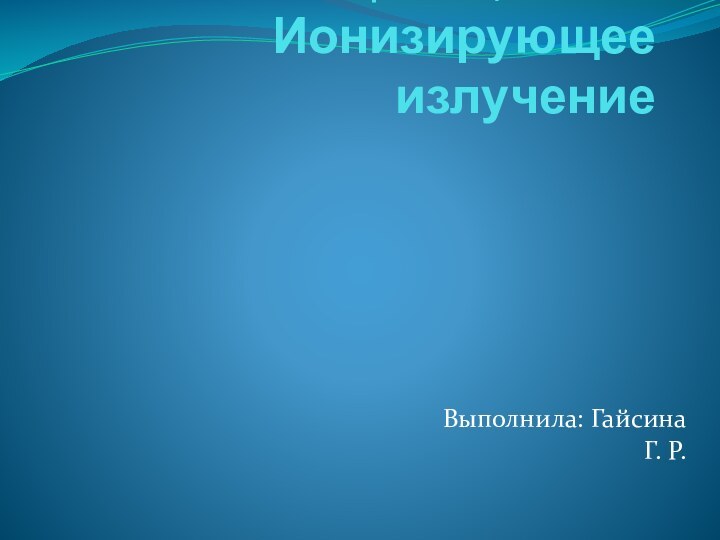 Презентация по теме: Ионизирующее излучение Выполнила: Гайсина Г. Р.