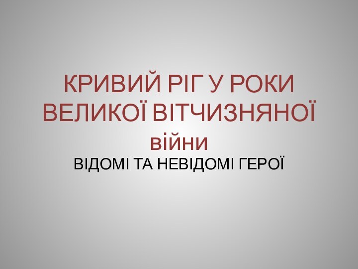 КРИВИЙ РІГ У РОКИ ВЕЛИКОЇ ВІТЧИЗНЯНОЇ війниВІДОМІ ТА НЕВІДОМІ ГЕРОЇ