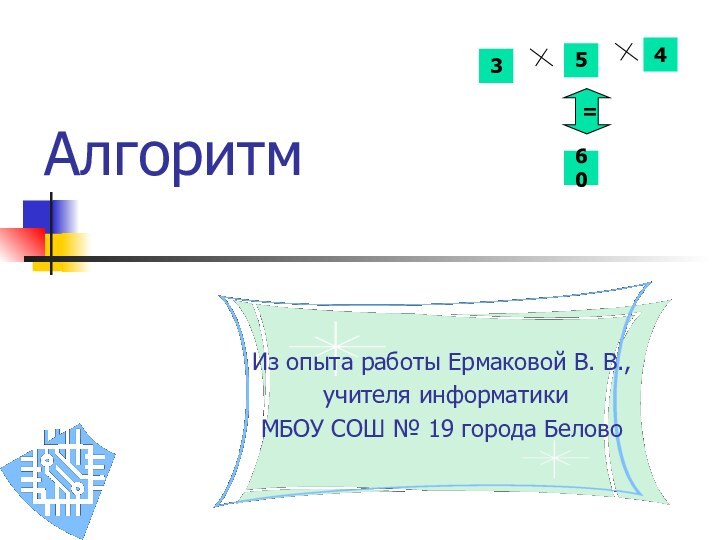 Алгоритм Из опыта работы Ермаковой В. В., учителя информатики МБОУ СОШ № 19 города Белово35460=