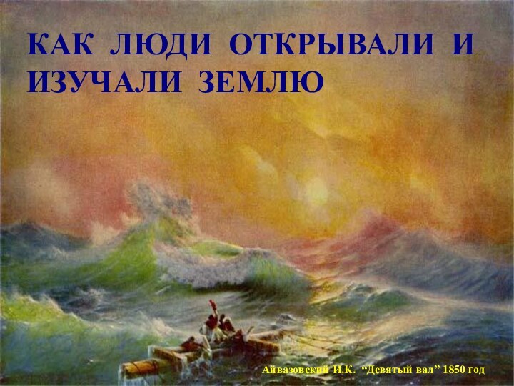 КАК ЛЮДИ ОТКРЫВАЛИ И ИЗУЧАЛИ ЗЕМЛЮАйвазовский И.К. “Девятый вал” 1850 год