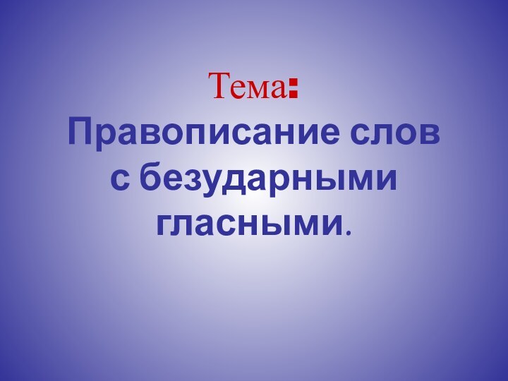 Тема:  Правописание слов  с безударными гласными.