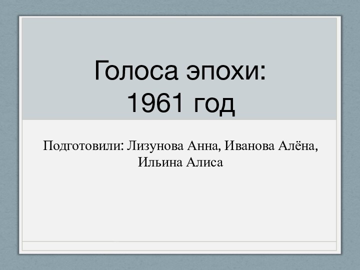 Голоса эпохи: 1961 годПодготовили: Лизунова Анна, Иванова Алёна, Ильина Алиса