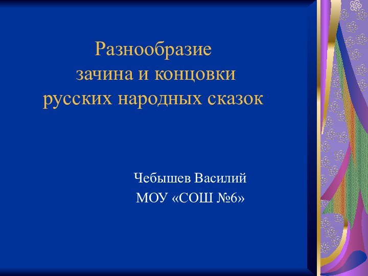 Разнообразие  зачина и концовки  русских народных сказокЧебышев ВасилийМОУ «СОШ №6»