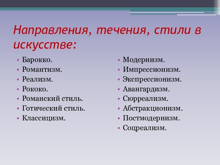 Направления, течения, стили в искусстве:Барокко.Романтизм.Реализм.Рококо.Романский стиль.Готический стиль.Классицизм.Модернизм.Импрессионизм.Экспрессионизм.Авангардизм.Сюрреализм.Абстракционизм.Постмодернизм.Соцреализм.