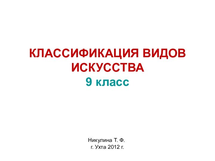 КЛАССИФИКАЦИЯ ВИДОВ ИСКУССТВА 9 класс Никулина Т. Ф. г. Ухта 2012 г.