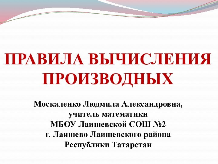 ПРАВИЛА ВЫЧИСЛЕНИЯ ПРОИЗВОДНЫХМоскаленко Людмила Александровна, учитель математики МБОУ Лаишевской СОШ №2г. Лаишево Лаишевского районаРеспублики Татарстан