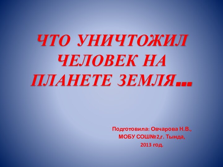 ЧТО УНИЧТОЖИЛ ЧЕЛОВЕК НА ПЛАНЕТЕ ЗЕМЛЯ... Подготовила: Овчарова Н.В.,МОБУ СОШ№2,г. Тында, 2013 год.