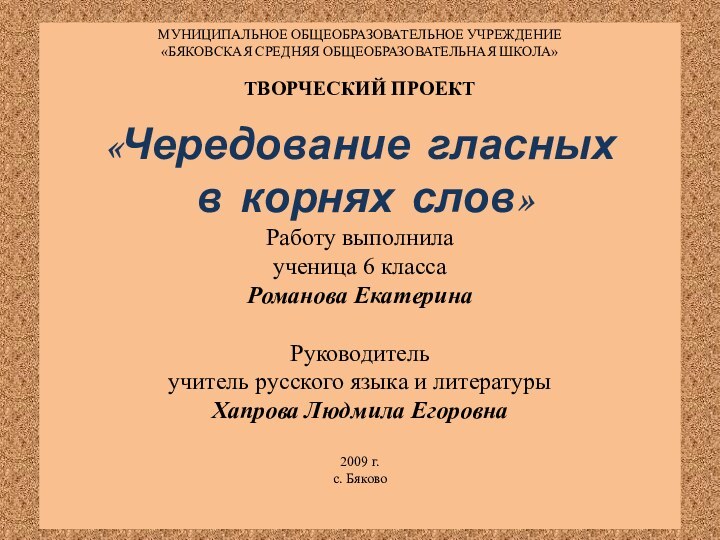 МУНИЦИПАЛЬНОЕ ОБЩЕОБРАЗОВАТЕЛЬНОЕ УЧРЕЖДЕНИЕ«БЯКОВСКАЯ СРЕДНЯЯ ОБЩЕОБРАЗОВАТЕЛЬНАЯ ШКОЛА»ТВОРЧЕСКИЙ ПРОЕКТ«Чередование гласных в корнях слов»Работу выполнилаученица