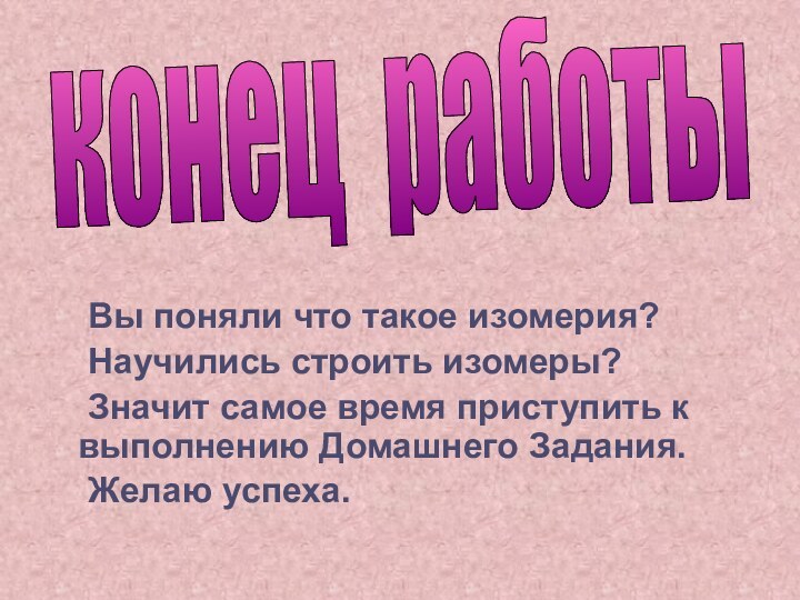 Вы поняли что такое изомерия?	Научились строить изомеры?	Значит самое время приступить к выполнению Домашнего Задания.	Желаю успеха.конец работы