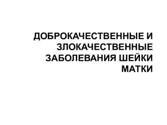 ДОБРОКАЧЕСТВЕННЫЕ И ЗЛОКАЧЕСТВЕННЫЕ ЗАБОЛЕВАНИЯ ШЕЙКИ МАТКИ