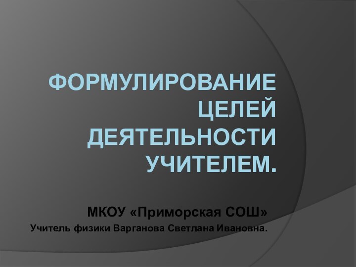 Формулирование целей деятельности учителем.МКОУ «Приморская СОШ»Учитель физики Варганова Светлана Ивановна.