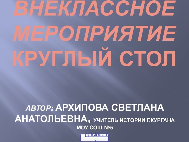 Внеклассное мероприятие  Круглый столавтор: Архипова светлана анатольевна, учитель истории г.кургана МОУ СОШ №5