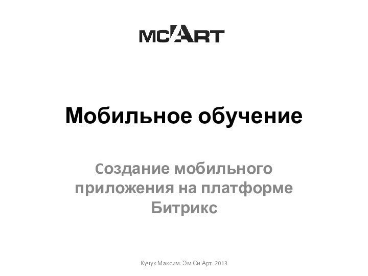 Мобильное обучениеCоздание мобильного приложения на платформе БитриксКучук Максим. Эм Си Арт. 2013