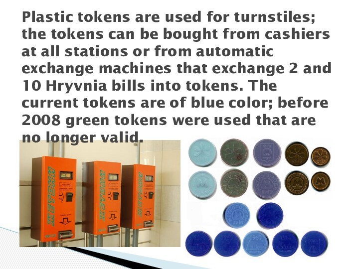 Plastic tokens are used for turnstiles; the tokens can be bought from cashiers