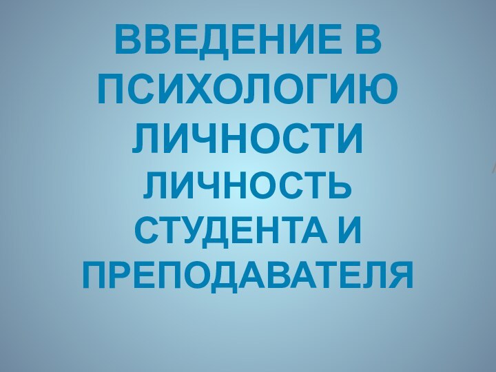 ВВЕДЕНИЕ В ПСИХОЛОГИЮ ЛИЧНОСТИ  ЛИЧНОСТЬ СТУДЕНТА И ПРЕПОДАВАТЕЛЯ/