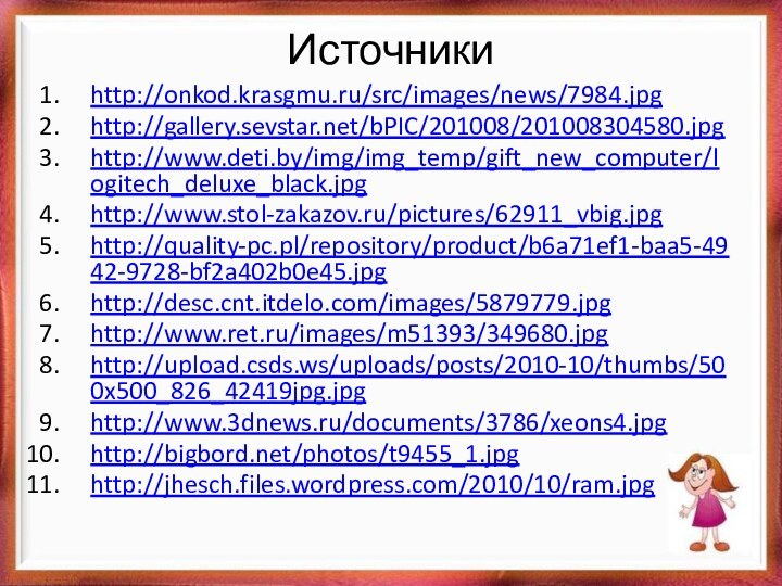 Источникиhttp://onkod.krasgmu.ru/src/images/news/7984.jpg http://gallery.sevstar.net/bPIC/201008/201008304580.jpghttp://www.deti.by/img/img_temp/gift_new_computer/logitech_deluxe_black.jpg http://www.stol-zakazov.ru/pictures/62911_vbig.jpg http://quality-pc.pl/repository/product/b6a71ef1-baa5-4942-9728-bf2a402b0e45.jpghttp://desc.cnt.itdelo.com/images/5879779.jpghttp://www.ret.ru/images/m51393/349680.jpg http://upload.csds.ws/uploads/posts/2010-10/thumbs/500x500_826_42419jpg.jpg http://www.3dnews.ru/documents/3786/xeons4.jpghttp://bigbord.net/photos/t9455_1.jpg http://jhesch.files.wordpress.com/2010/10/ram.jpg