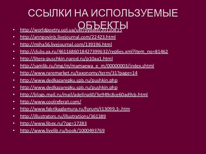 ССЫЛКИ НА ИСПОЛЬЗУЕМЫЕ ОБЪЕКТЫhttp://worldpoetry.uol.ua/ukr/bydate/20110815 http://annpovinb.livejournal.com/22423.htmlhttp://miha56.livejournal.com/139196.htmlhttp://clubs.ya.ru/4611686018427399632/replies.xml?item_no=81462http://litera-puschkin.narod.ru/p10aa1.htmlhttp://samlib.ru/img/m/mamaewa_e_m/00000003/index.shtmlhttp://www.raremarket.ru/taxonomy/term/31?page=14http://www.dedkazarepku.spb.ru/pushkin.phphttp://www.dedkazarepku.spb.ru/pushkin.phphttp://blogs.mail.ru/mail/adelina60/3e949c8ce60ad9cb.htmlhttp://www.coolreferat.com/http://www.fabrikaglamura.ru/forum/t13099,3-.htmhttp://illustrators.ru/illustrations/361389http://www.libex.ru/?pg=17283http://www.livelib.ru/book/1000493769