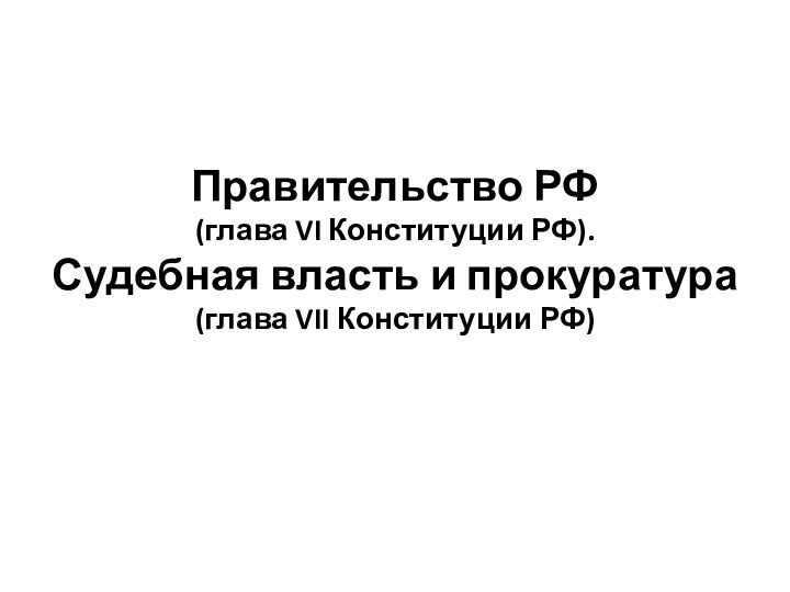 Правительство РФ  (глава VI Конституции РФ). Судебная власть и прокуратура (глава VII Конституции РФ)