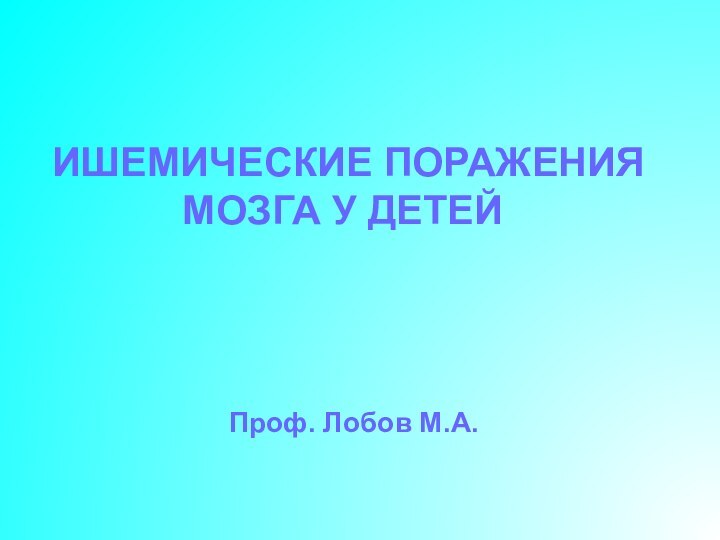 ИШЕМИЧЕСКИЕ ПОРАЖЕНИЯ МОЗГА У ДЕТЕЙ Проф. Лобов М.А.