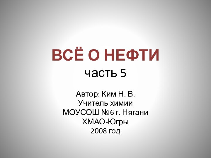 ВСЁ О НЕФТИ часть 5Автор: Ким Н. В.Учитель химии МОУСОШ №6 г. НяганиХМАО-Югры2008 год