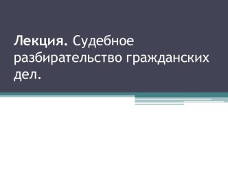 Лекция. Судебное разбирательство гражданских дел.