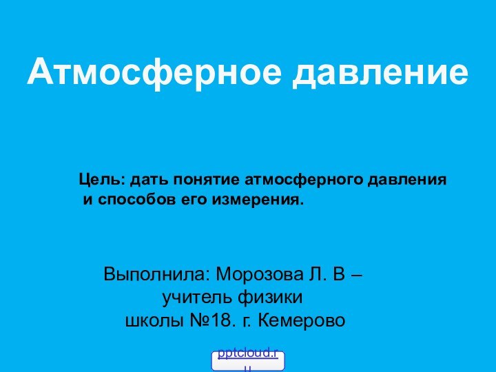 Атмосферное давлениеВыполнила: Морозова Л. В – учитель физики школы №18. г. КемеровоЦель: