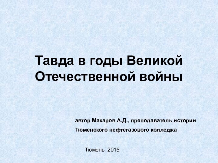 Тавда в годы Великой Отечественной войныавтор Макаров А.Д., преподаватель историиТюменского нефтегазового колледжаТюмень, 2015