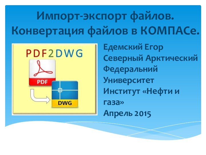 Импорт-экспорт файлов. Конвертация файлов в КОМПАСе.Едемский ЕгорСеверный Арктический Федеральний УниверситетИнститут «Нефти и газа»Апрель 2015