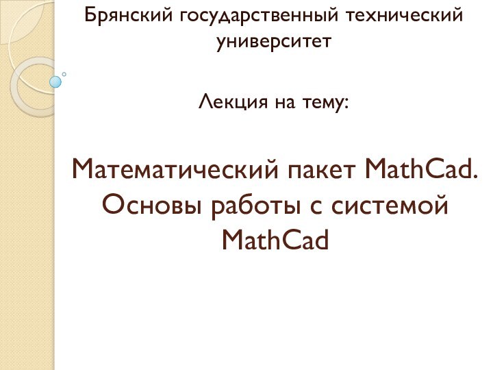 Математический пакет MathCad. Основы работы с системой MathCadБрянский государственный технический университетЛекция на тему: