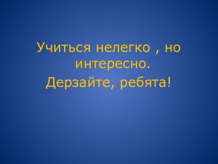 Учиться нелегко , но интересно.Дерзайте, ребята!