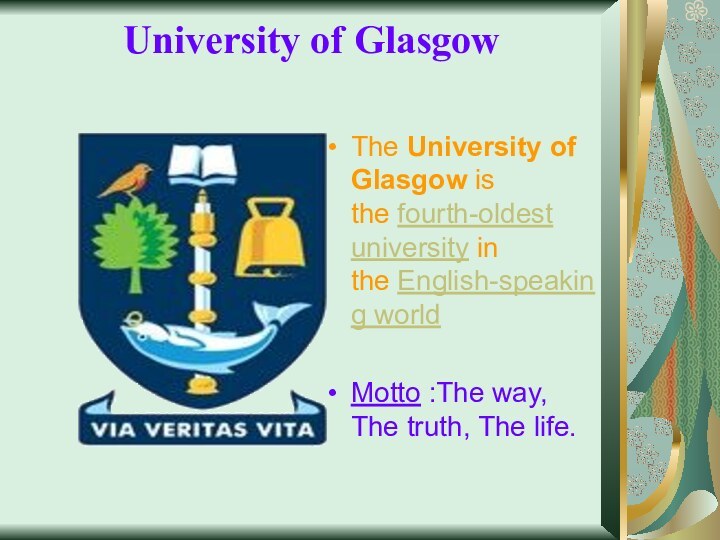 University of Glasgow  The University of Glasgow is the fourth-oldest university in the English-speaking worldMotto :The way, The truth, The life.