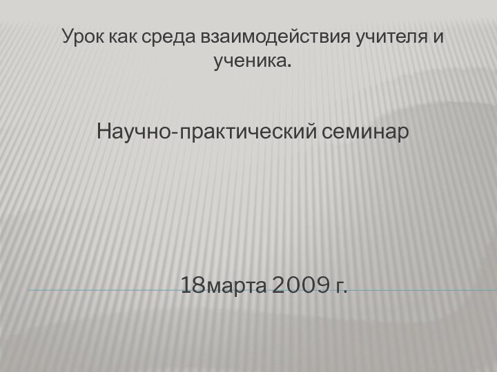 Урок как среда взаимодействия учителя и ученика.Научно-практический семинар   18марта 2009 г.