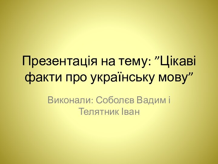 Презентація на тему: ”Цікаві факти про українську мову”Виконали: Соболєв Вадим і Телятник Іван